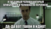 я тот самый человек,который влюбляется в человека по переписке да-да вот такой я идиот