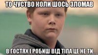 то чуство коли шось зломав в гостях і робиш від тіпа це не ти