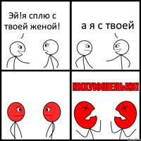 Эй!я сплю с твоей женой! а я с твоей