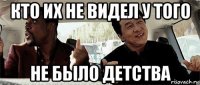 кто их не видел у того не было детства