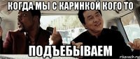 когда мы с каринкой кого то подъебываем