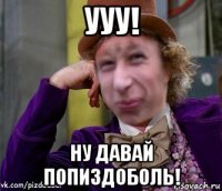 ууу! ну давай попиздоболь!