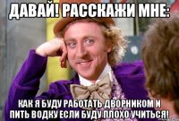 Давай! Расскажи мне: Как я буду работать дворником и пить водку если буду плохо учиться!