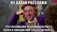 ну давай расскажи что российская экономика встает с колен и санкции нам только на пользу