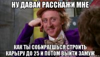 ну давай расскажи мне как ты собираешься строить карьеру до 25 и потом выйти замуж