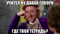 учител:ну давай говори где твоя тетрадь?