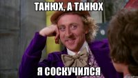 Танюх, а Танюх я соскучился