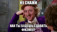 ну скажи как ты будешь сдавать физику?