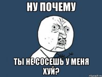 Ну почему Ты не сосешь у меня хуй?