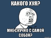 какого хуя? мне скучно с самой собой?