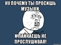 Ну почему ты просишь музыки, и лайкаешь не прослушивая!