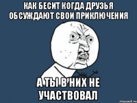 КАК БЕСИТ КОГДА ДРУЗЬЯ ОБСУЖДАЮТ СВОИ ПРИКЛЮЧЕНИЯ А ТЫ В НИХ НЕ УЧАСТВОВАЛ