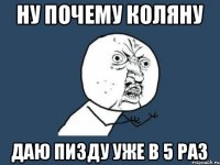 НУ ПОЧЕМУ КОЛЯНУ ДАЮ ПИЗДУ УЖЕ В 5 РАЗ