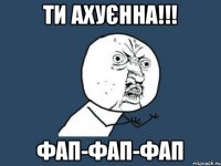 ти ахуєнна!!! фап-фап-фап