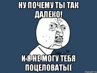 Ну почему ты так далеко! И я не могу тебя поцеловать((