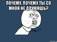 почему, почему ты со мной не дружишь? 