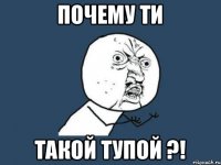 Почему ти такой тупой ?!