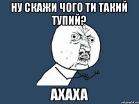 ну скажи чого ти такий тупий? ахаха