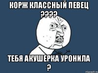 Корж классный певец ???? тебя акушерка уронила ?