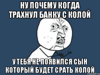 ну почему когда трахнул банку с колой у тебя не появился сын который будет срать колой