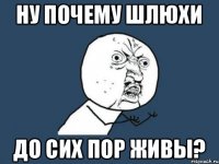 Ну почему шлюхи до сих пор живы?