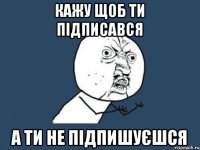 кажу щоб ти підписався а ти не підпишуєшся