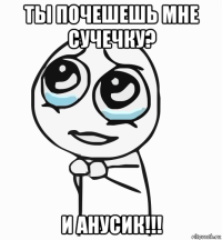 ты почешешь мне сучечку? и анусик!!!