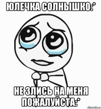 юлечка солнышко:* не злись на меня пожалуйста:*