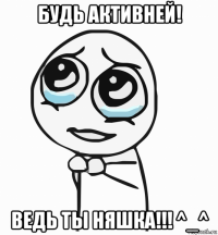 будь активней! ведь ты няшка!!! ^_^