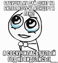 бабушка,ну дай денег на билет! хочу на концерт к лене! я соскучилась!целый год не виделись((