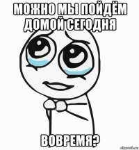 можно мы пойдём домой сегодня вовремя?