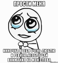 прости меня инночка я тебя очень люблю и ревную.необращай внимания на мои слова