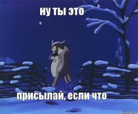 ну ты это присылай, если что