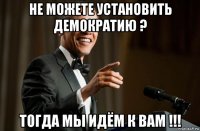 не можете установить демократию ? тогда мы идём к вам !!!