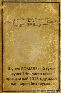 Арсен
Романо Шунен РОМАЛЕ вай туме шунен?Никлисто нево прикази кай 2015году алаи кан пирен без трусов.