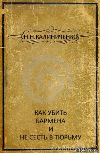 Н.Н.КАЛИНИЧЕНКО КАК УБИТЬ
БАРМЕНА
И
НЕ СЕСТЬ В ТЮРЬМУ