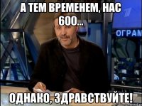 А тем временем, нас 600... Однако, здравствуйте!