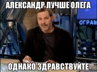 АЛЕКСАНДР ЛУЧШЕ ОЛЕГА ОДНАКО ЗДРАВСТВУЙТЕ