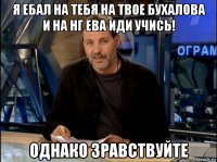 я ебал на тебя на твое бухалова и на нг ева иди учись! однако зравствуйте