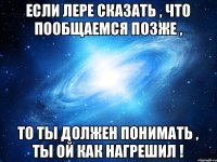 Если Лере сказать , что пообщаемся позже , то ты должен понимать , ты ой как нагрешил !