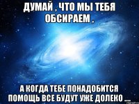 Думай , что мы тебя обсираем , а когда тебе понадобится помощь все будут уже долеко ....