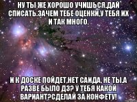 Ну ты же хорошо учишься.Дай списать.Зачем тебе оценки,у тебя их и так много. И к доске пойдет,нет Саида, не ты.А разве было дз? У тебя какой вариант?Сделай за конфету!