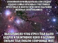 Спокойной ночи мышулька) спи сладко сладко) самых красивых счастливых красочных и фантастически не обычайно желаных снов любимая) ВЫсыпайся)) чтоб утро у тебя было бодрое и пазитивное коко) я безумно сильно тебя люблю сокровище моё)