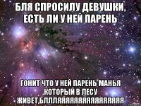 БЛЯ СПРОСИЛУ ДЕВУШКИ, ЕСТЬ ЛИ У НЕЙ ПАРЕНЬ ГОНИТ ЧТО У НЕЙ ПАРЕНЬ МАНЬЯ КОТОРЫЙ В ЛЕСУ ЖИВЕТ,БЛЛЛЯЯЯЯЯЯЯЯЯЯЯЯЯЯЯЯ