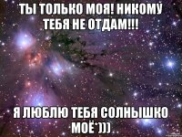 Ты только моя! Никому тебя не отдам!!! Я люблю тебя Солнышко моё*)))