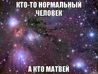 кто-то нормальный человек а кто Матвей