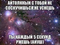 Айтолккын с тобой не соскучишься,не уснешь ты каждый 5 секунд ржешь (Ануш)