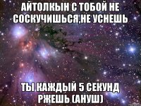 Айтолкын с тобой не соскучишься,не уснешь ты каждый 5 секунд ржешь (Ануш)