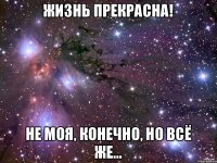 Жизнь прекрасна! Не моя, конечно, но всё же...