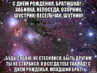 С Днём Рождения, братишка! – Забияка, Непоседа, озорник, Шустрик, весельчак, шутник! Будь собою, не стесняйся, Быть другим ты не старайся. Я всегда тебе так рад! С Днём Рожденья, младший брат!